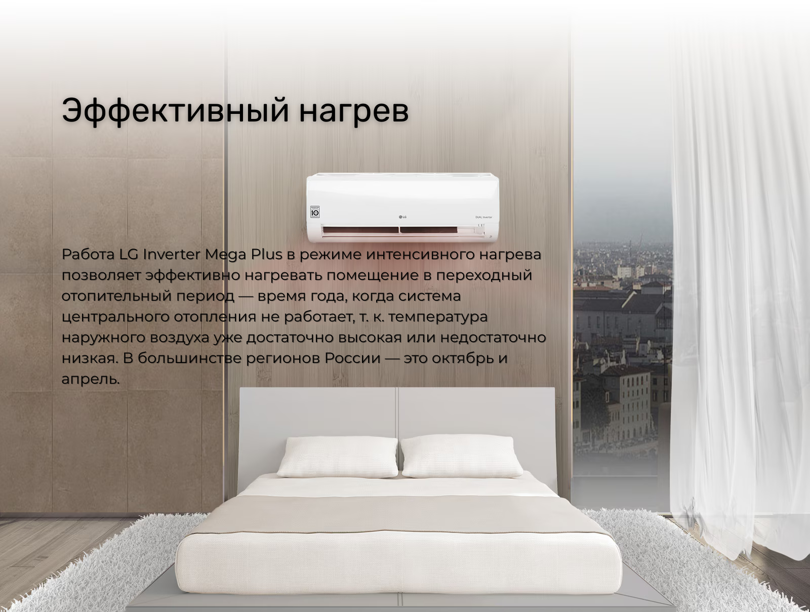 Работа LG Inverter Mega Plus в режиме интенсивного нагрева позволяет эффективно нагревать помещение в переходный отопительный период — время года, когда система центрального отопления не работает, т. к. температура наружного воздуха уже достаточно высокая или недостаточно низкая. В большинстве регионов России — это октябрь и апрель.